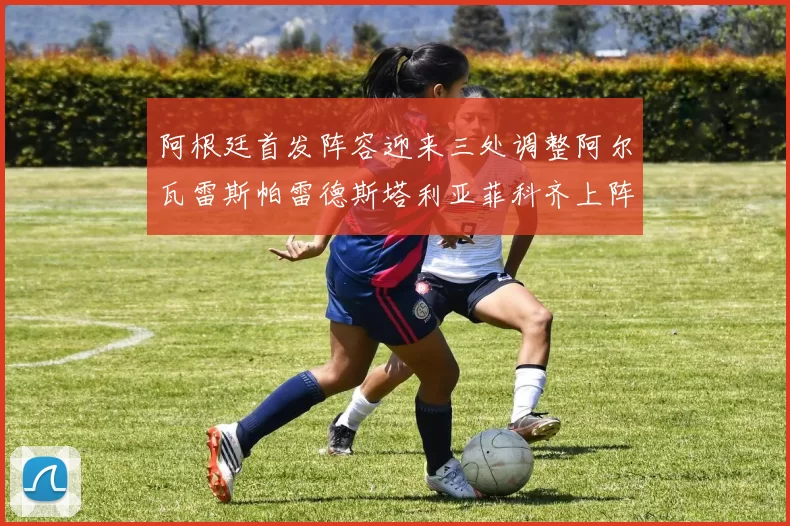 阿根廷首发阵容迎来三处调整阿尔瓦雷斯帕雷德斯塔利亚菲科齐上阵