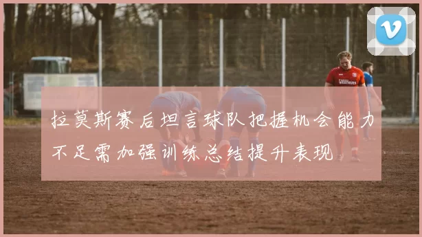拉莫斯赛后坦言球队把握机会能力不足需加强训练总结提升表现