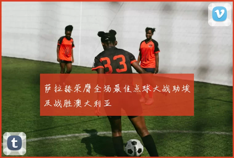 萨拉赫荣膺全场最佳点球大战助埃及战胜澳大利亚