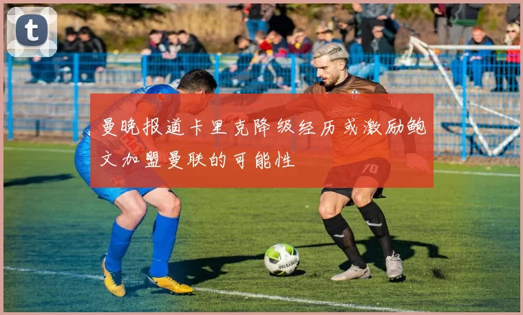 曼晚报道卡里克降级经历或激励鲍文加盟曼联的可能性