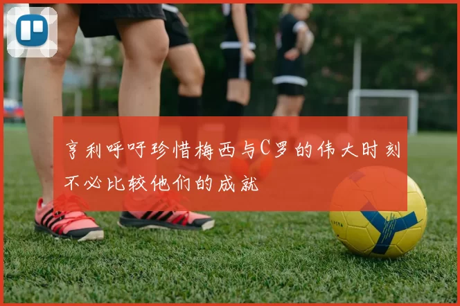 亨利呼吁珍惜梅西与C罗的伟大时刻不必比较他们的成就