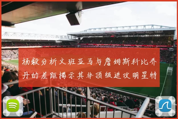 杨毅分析文班亚马与詹姆斯科比乔丹的差距揭示其非顶级进攻明星特质
