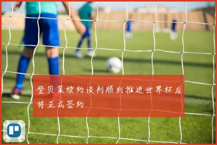 登贝莱续约谈判顺利推进世界杯后将正式签约