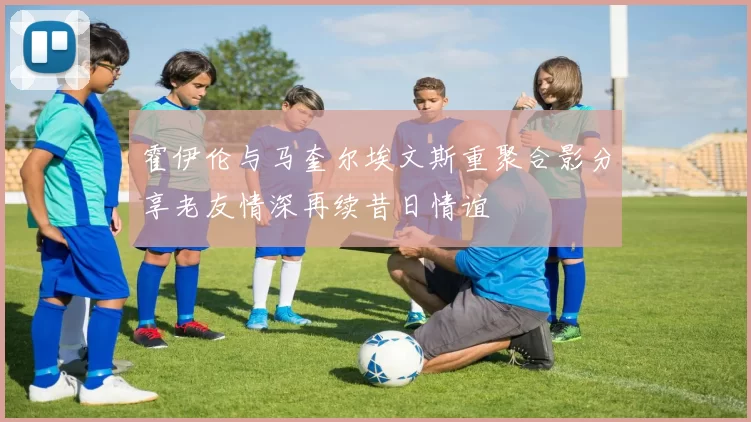 霍伊伦与马奎尔埃文斯重聚合影分享老友情深再续昔日情谊