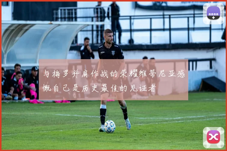 与梅罗并肩作战的荣耀维蒂尼亚感慨自己是历史最佳的见证者